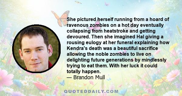 She pictured herself running from a hoard of ravenous zombies on a hot day eventually collapsing from heatstroke and getting devoured. Then she imagined Hal giving a rousing eulogy at her funeral explaining how Kendra's 