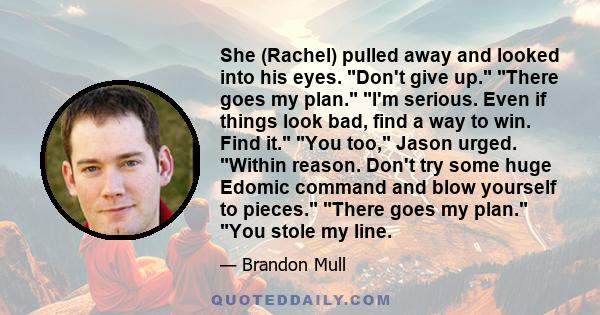 She (Rachel) pulled away and looked into his eyes. Don't give up. There goes my plan. I'm serious. Even if things look bad, find a way to win. Find it. You too, Jason urged. Within reason. Don't try some huge Edomic