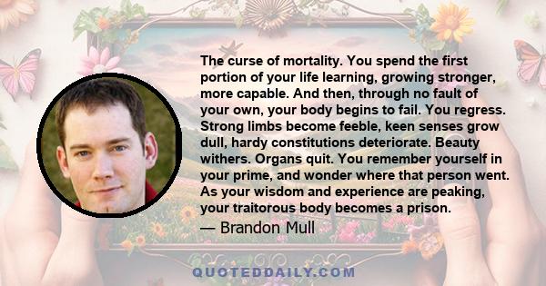 The curse of mortality. You spend the first portion of your life learning, growing stronger, more capable. And then, through no fault of your own, your body begins to fail. You regress. Strong limbs become feeble, keen