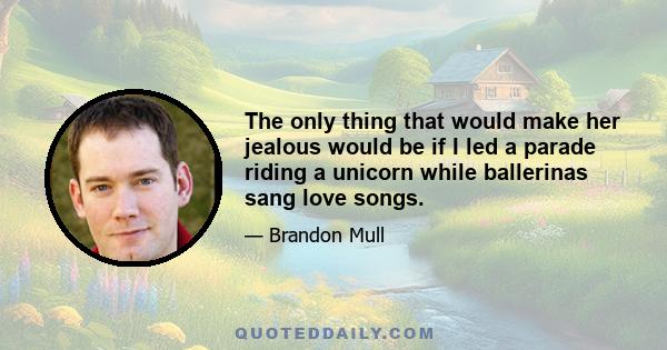 The only thing that would make her jealous would be if I led a parade riding a unicorn while ballerinas sang love songs.