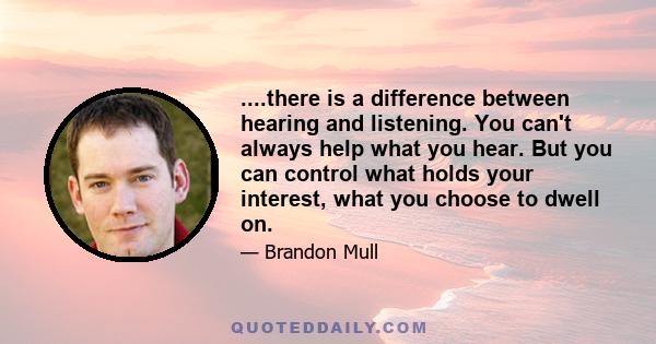 ....there is a difference between hearing and listening. You can't always help what you hear. But you can control what holds your interest, what you choose to dwell on.