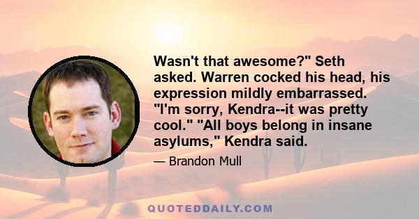 Wasn't that awesome? Seth asked. Warren cocked his head, his expression mildly embarrassed. I'm sorry, Kendra--it was pretty cool. All boys belong in insane asylums, Kendra said.