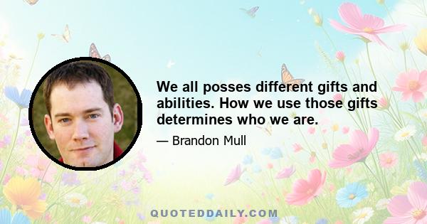 We all posses different gifts and abilities. How we use those gifts determines who we are.