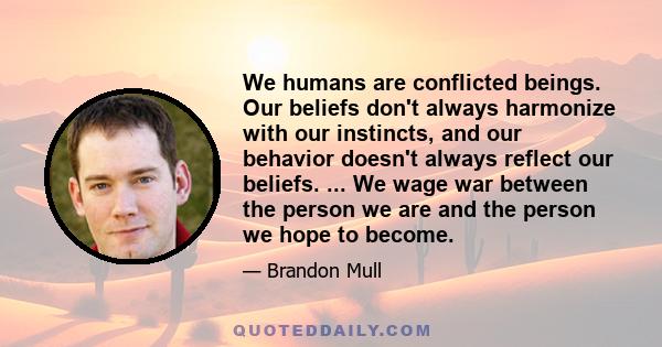 We humans are conflicted beings. Our beliefs don't always harmonize with our instincts, and our behavior doesn't always reflect our beliefs. ... We wage war between the person we are and the person we hope to become.