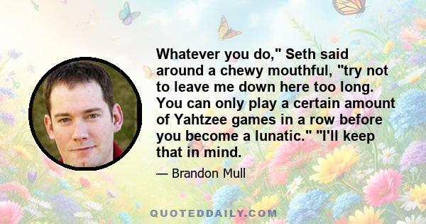 Whatever you do, Seth said around a chewy mouthful, try not to leave me down here too long. You can only play a certain amount of Yahtzee games in a row before you become a lunatic. I'll keep that in mind.