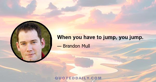 When you have to jump, you jump.