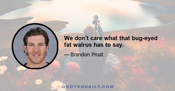 We don't care what that bug-eyed fat walrus has to say.