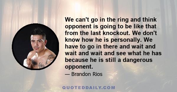 We can't go in the ring and think opponent is going to be like that from the last knockout. We don't know how he is personally. We have to go in there and wait and wait and wait and see what he has because he is still a 