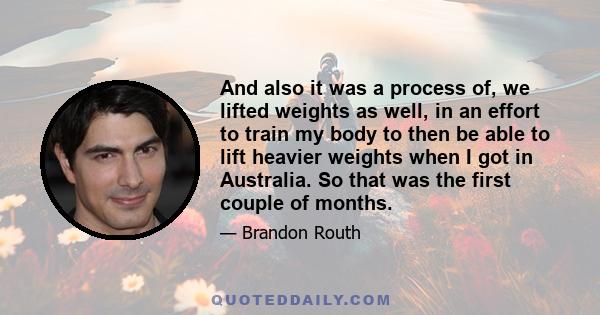 And also it was a process of, we lifted weights as well, in an effort to train my body to then be able to lift heavier weights when I got in Australia. So that was the first couple of months.