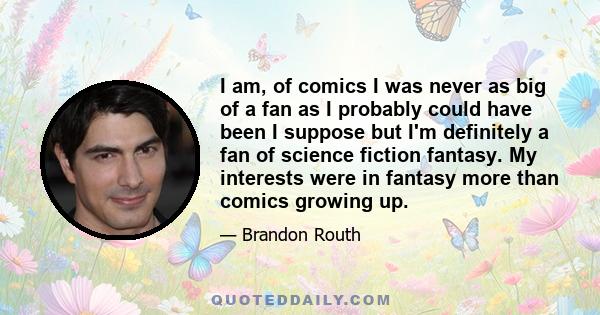 I am, of comics I was never as big of a fan as I probably could have been I suppose but I'm definitely a fan of science fiction fantasy. My interests were in fantasy more than comics growing up.