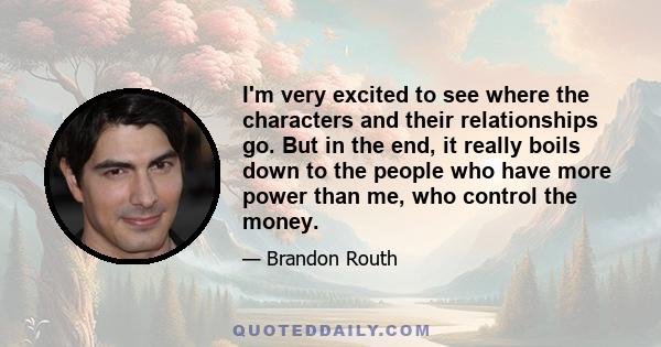 I'm very excited to see where the characters and their relationships go. But in the end, it really boils down to the people who have more power than me, who control the money.