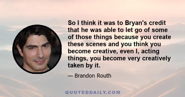 So I think it was to Bryan's credit that he was able to let go of some of those things because you create these scenes and you think you become creative, even I, acting things, you become very creatively taken by it.