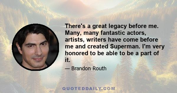 There's a great legacy before me. Many, many fantastic actors, artists, writers have come before me and created Superman. I'm very honored to be able to be a part of it.