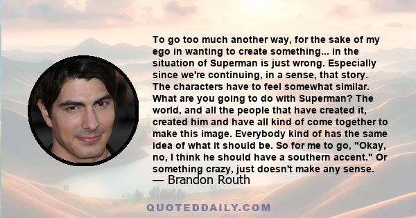 To go too much another way, for the sake of my ego in wanting to create something... in the situation of Superman is just wrong. Especially since we're continuing, in a sense, that story. The characters have to feel