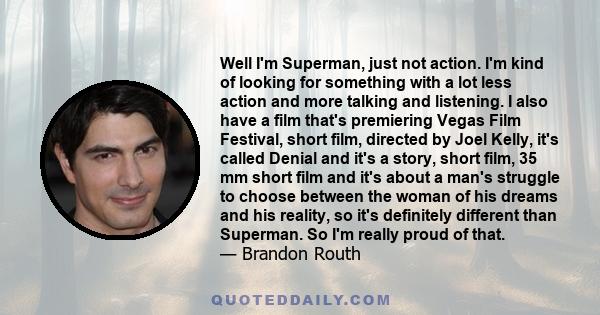 Well I'm Superman, just not action. I'm kind of looking for something with a lot less action and more talking and listening. I also have a film that's premiering Vegas Film Festival, short film, directed by Joel Kelly,