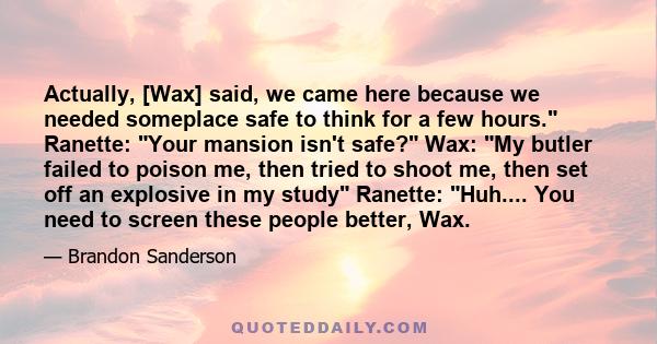 Actually, [Wax] said, we came here because we needed someplace safe to think for a few hours. Ranette: Your mansion isn't safe? Wax: My butler failed to poison me, then tried to shoot me, then set off an explosive in my 