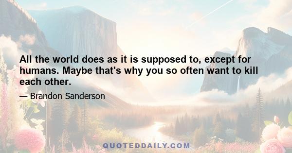 All the world does as it is supposed to, except for humans. Maybe that's why you so often want to kill each other.