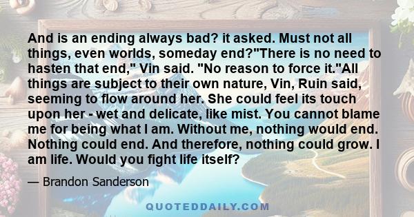 And is an ending always bad? it asked. Must not all things, even worlds, someday end?There is no need to hasten that end, Vin said. No reason to force it.All things are subject to their own nature, Vin, Ruin said,