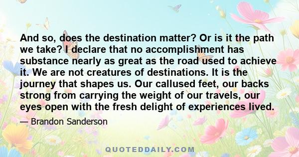 And so, does the destination matter? Or is it the path we take? I declare that no accomplishment has substance nearly as great as the road used to achieve it. We are not creatures of destinations. It is the journey that 