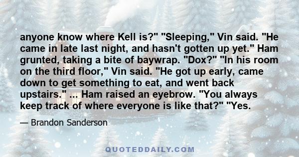 anyone know where Kell is? Sleeping, Vin said. He came in late last night, and hasn't gotten up yet. Ham grunted, taking a bite of baywrap. Dox? In his room on the third floor, Vin said. He got up early, came down to