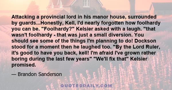 Attacking a provincial lord in his manor house, surrounded by guards...Honestly, Kell, I'd nearly forgotten how foolhardy you can be. Foolhardy? Kelsier asked with a laugh. that wasn't foolhardy - that was just a small