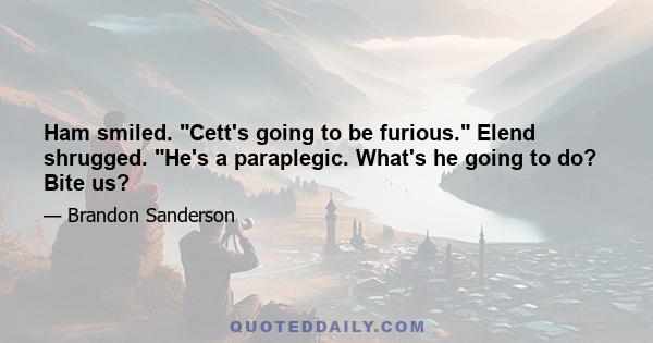 Ham smiled. Cett's going to be furious. Elend shrugged. He's a paraplegic. What's he going to do? Bite us?