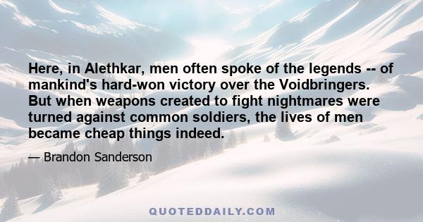 Here, in Alethkar, men often spoke of the legends -- of mankind's hard-won victory over the Voidbringers. But when weapons created to fight nightmares were turned against common soldiers, the lives of men became cheap