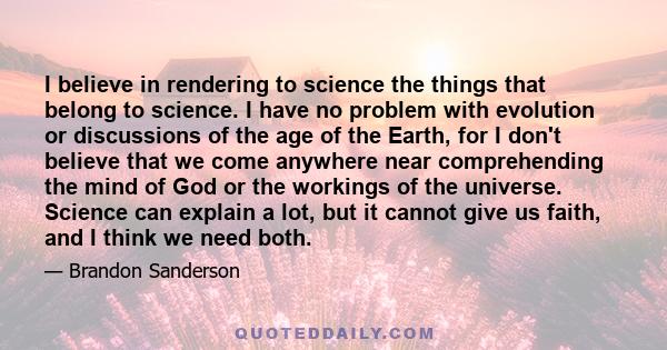 I believe in rendering to science the things that belong to science. I have no problem with evolution or discussions of the age of the Earth, for I don't believe that we come anywhere near comprehending the mind of God