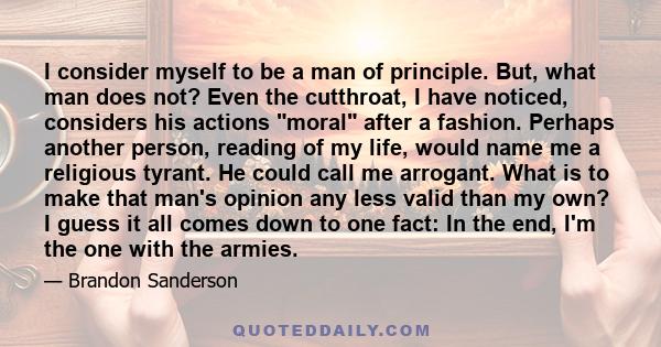 I consider myself to be a man of principle. But, what man does not? Even the cutthroat, I have noticed, considers his actions moral after a fashion. Perhaps another person, reading of my life, would name me a religious