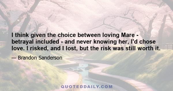 I think given the choice between loving Mare - betrayal included - and never knowing her, I'd chose love. I risked, and I lost, but the risk was still worth it.