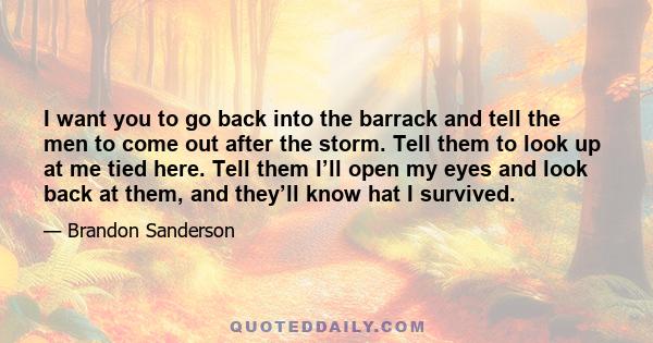 I want you to go back into the barrack and tell the men to come out after the storm. Tell them to look up at me tied here. Tell them I’ll open my eyes and look back at them, and they’ll know hat I survived.