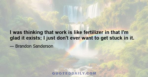 I was thinking that work is like fertilizer in that I'm glad it exists; I just don't ever want to get stuck in it.