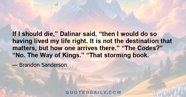 If I should die,” Dalinar said, “then I would do so having lived my life right. It is not the destination that matters, but how one arrives there.” “The Codes?” “No. The Way of Kings.” “That storming book.