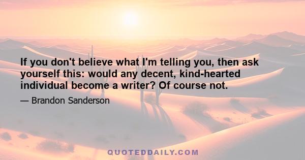 If you don't believe what I'm telling you, then ask yourself this: would any decent, kind-hearted individual become a writer? Of course not.