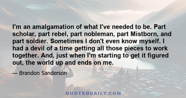 I'm an amalgamation of what I've needed to be. Part scholar, part rebel, part nobleman, part Mistborn, and part soldier. Sometimes I don't even know myself. I had a devil of a time getting all those pieces to work