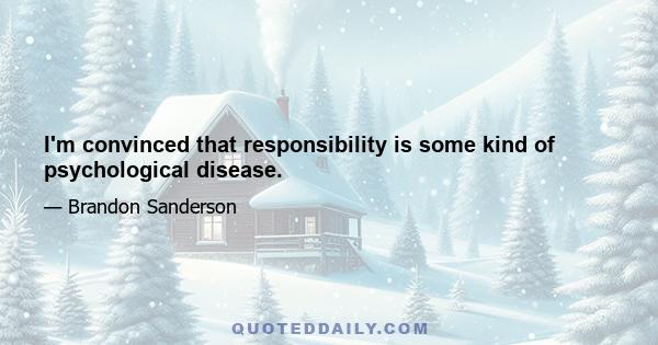 I'm convinced that responsibility is some kind of psychological disease.