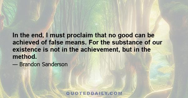 In the end, I must proclaim that no good can be achieved of false means. For the substance of our existence is not in the achievement, but in the method.