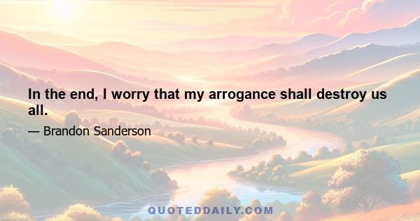 In the end, I worry that my arrogance shall destroy us all.