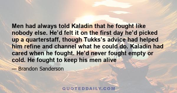 Men had always told Kaladin that he fought like nobody else. He’d felt it on the first day he’d picked up a quarterstaff, though Tukks’s advice had helped him refine and channel what he could do. Kaladin had cared when