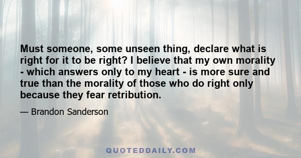 Must someone, some unseen thing, declare what is right for it to be right? I believe that my own morality - which answers only to my heart - is more sure and true than the morality of those who do right only because