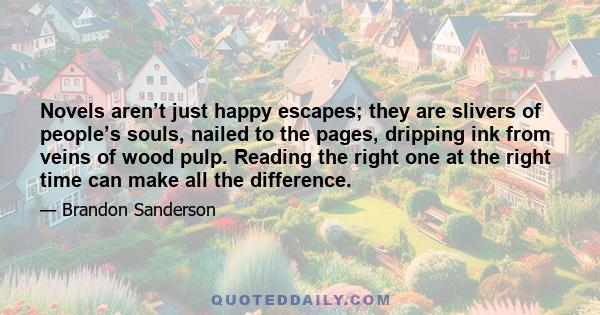 Novels aren’t just happy escapes; they are slivers of people’s souls, nailed to the pages, dripping ink from veins of wood pulp. Reading the right one at the right time can make all the difference.