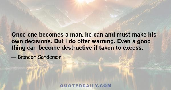 Once one becomes a man, he can and must make his own decisions. But I do offer warning. Even a good thing can become destructive if taken to excess.