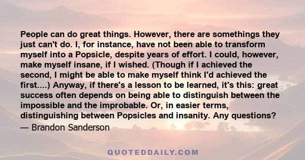 People can do great things. However, there are somethings they just can't do. I, for instance, have not been able to transform myself into a Popsicle, despite years of effort. I could, however, make myself insane, if I