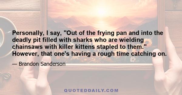 Personally, I say, Out of the frying pan and into the deadly pit filled with sharks who are wielding chainsaws with killer kittens stapled to them. However, that one's having a rough time catching on.