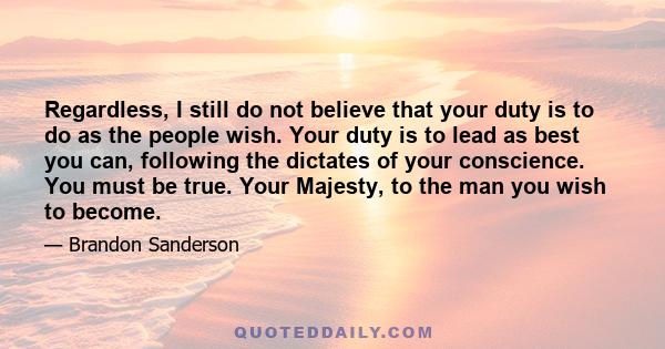 Regardless, I still do not believe that your duty is to do as the people wish. Your duty is to lead as best you can, following the dictates of your conscience. You must be true. Your Majesty, to the man you wish to