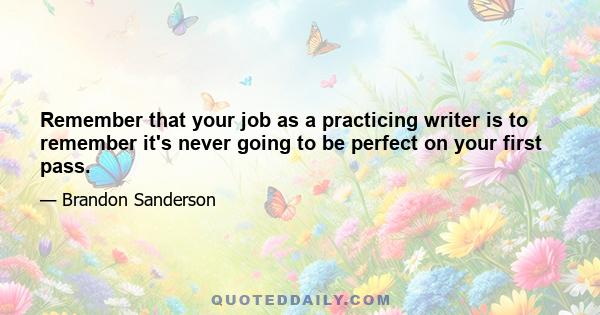 Remember that your job as a practicing writer is to remember it's never going to be perfect on your first pass.