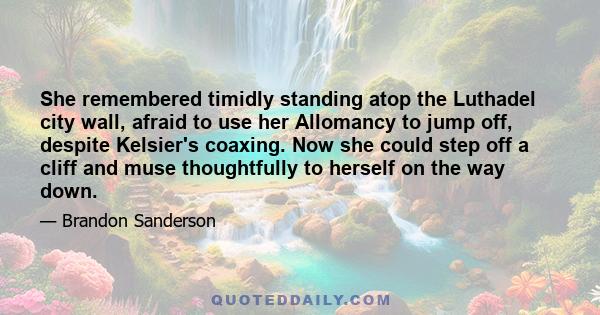 She remembered timidly standing atop the Luthadel city wall, afraid to use her Allomancy to jump off, despite Kelsier's coaxing. Now she could step off a cliff and muse thoughtfully to herself on the way down.