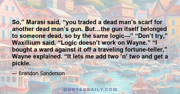 So,” Marasi said, “you traded a dead man’s scarf for another dead man’s gun. But…the gun itself belonged to someone dead, so by the same logic—” “Don’t try,” Waxillium said. “Logic doesn’t work on Wayne.” “I bought a