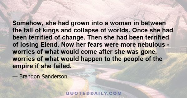 Somehow, she had grown into a woman in between the fall of kings and collapse of worlds. Once she had been terrified of change. Then she had been terrified of losing Elend. Now her fears were more nebulous - worries of