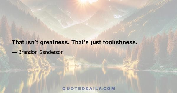 That isn’t greatness. That’s just foolishness.